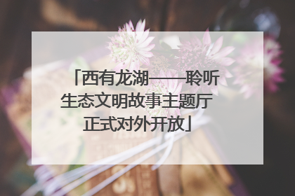 西有龙湖——聆听生态文明故事主题厅正式对外开放