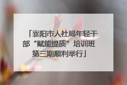 襄阳市人社局年轻干部“赋能提质”培训班第三期顺利举行