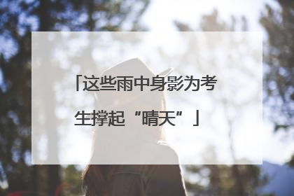这些雨中身影为考生撑起“晴天”