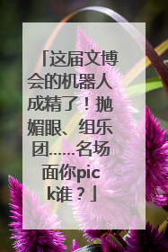这届文博会的机器人成精了！抛媚眼、组乐团……名场面你pick谁？