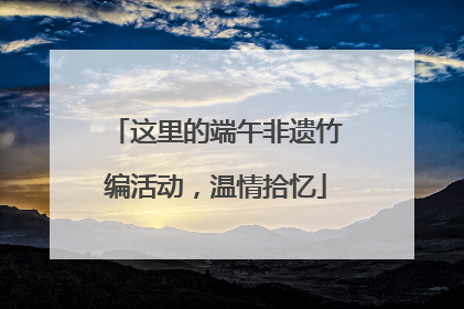 这里的端午非遗竹编活动，温情拾忆
