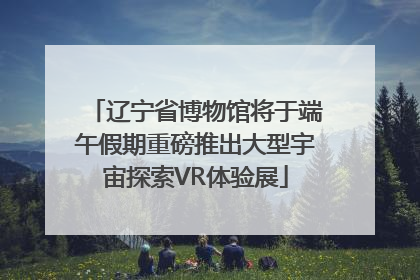辽宁省博物馆将于端午假期重磅推出大型宇宙探索VR体验展