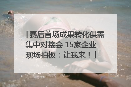 赛后首场成果转化供需集中对接会 15家企业现场拍板：让我来！
