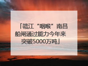 赣江“咽喉”南昌船闸通过能力今年来突破5000万吨