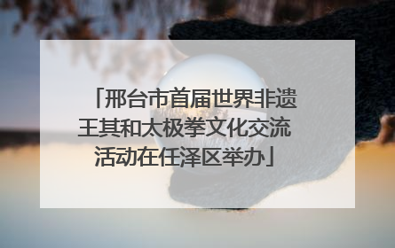 邢台市首届世界非遗王其和太极拳文化交流活动在任泽区举办