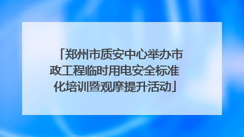 郑州市质安中心举办市政工程临时用电安全标准化培训暨观摩提升活动