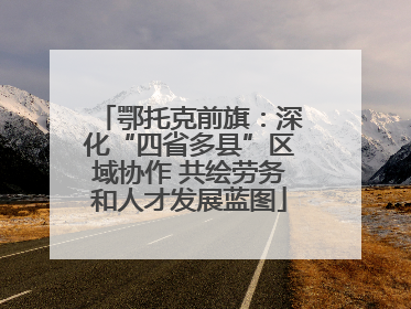 鄂托克前旗：深化“四省多县”区域协作 共绘劳务和人才发展蓝图