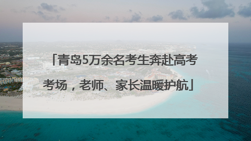 青岛5万余名考生奔赴高考考场，老师、家长温暖护航