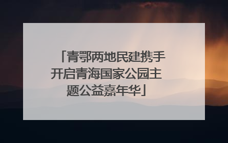 青鄂两地民建携手开启青海国家公园主题公益嘉年华