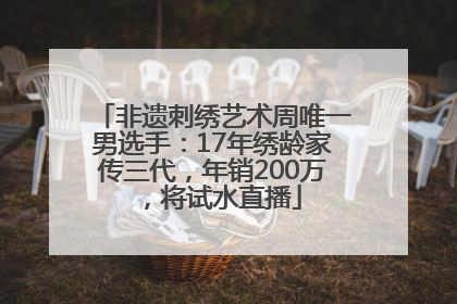 非遗刺绣艺术周唯一男选手：17年绣龄家传三代，年销200万，将试水直播