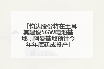 钧达股份将在土耳其建设5GW电池基地，阿曼基地预计今年年底建成投产