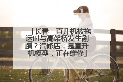 长春一直升机被拖运时与高架桥发生剐蹭？汽修店：是直升机模型，正在维修