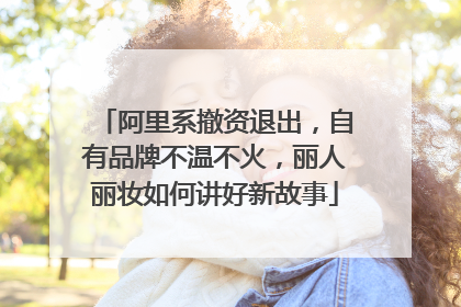 阿里系撤资退出，自有品牌不温不火，丽人丽妆如何讲好新故事
