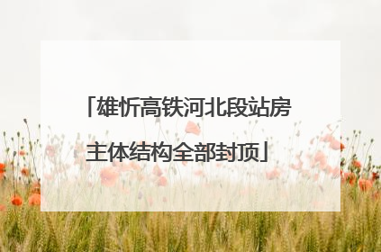 雄忻高铁河北段站房主体结构全部封顶