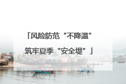 风险防范“不降温” 筑牢夏季“安全堤”