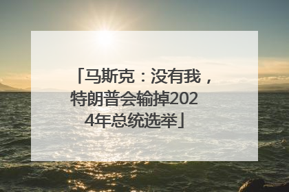 马斯克：没有我，特朗普会输掉2024年总统选举