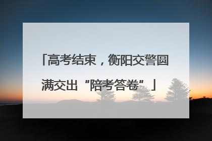 高考结束，衡阳交警圆满交出“陪考答卷”