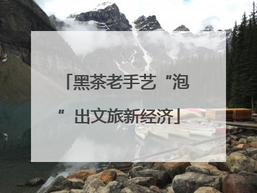 黑茶老手艺“泡”出文旅新经济