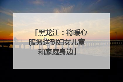 黑龙江：将暖心服务送到妇女儿童和家庭身边