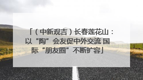 （中新观吉）长春莲花山：以“陶”会友促中外交流 国际“朋友圈”不断扩容