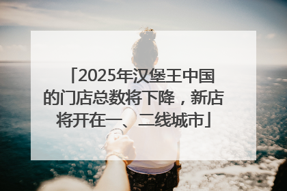 2025年汉堡王中国的门店总数将下降，新店将开在一、二线城市