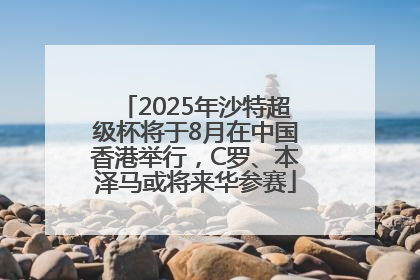 2025年沙特超级杯将于8月在中国香港举行，C罗、本泽马或将来华参赛