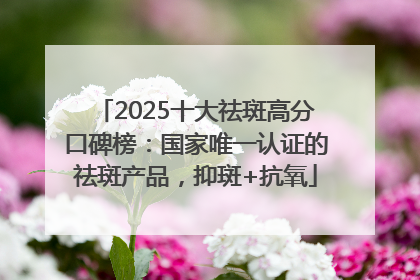 2025十大祛斑高分口碑榜：国家唯一认证的祛斑产品，抑斑+抗氧