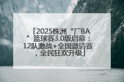 2025株洲“厂BA”篮球赛3.0版启幕：12队激战+全国邀请赛，全民狂欢升级
