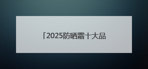 2025防晒霜十大品牌排行榜：实力靠谱性价比高，值得入手！