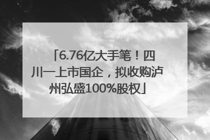 6.76亿大手笔！四川一上市国企，拟收购泸州弘盛100%股权