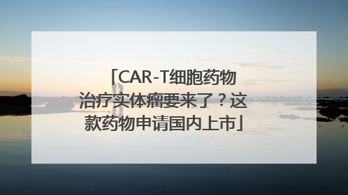 CAR-T细胞药物治疗实体瘤要来了？这款药物申请国内上市
